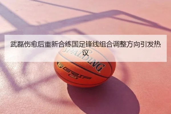 武磊伤愈后重新合练国足锋线组合调整方向引发热议