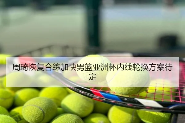 周琦恢复合练加快男篮亚洲杯内线轮换方案待定