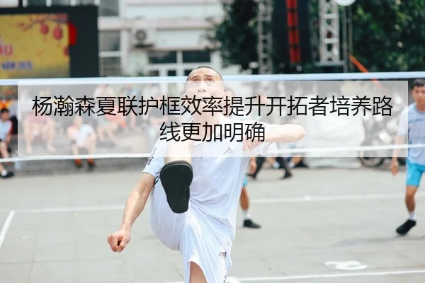 杨瀚森夏联护框效率提升开拓者培养路线更加明确