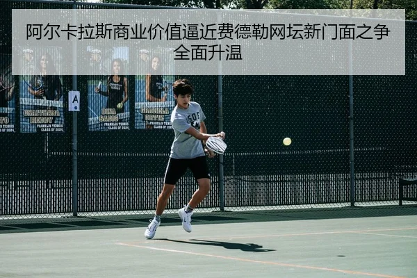 阿尔卡拉斯商业价值逼近费德勒网坛新门面之争全面升温
