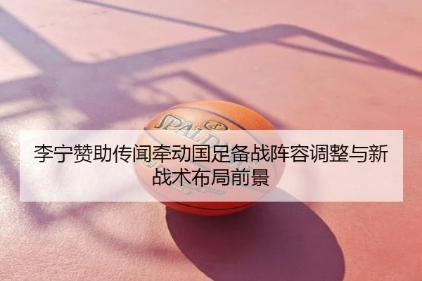 李宁赞助传闻牵动国足备战阵容调整与新战术布局前景